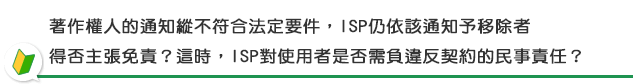 著作權人的通知縱不符合法定要件，ISP仍依該通知予移除者，得否主張免責？這時，ISP對使用者是否需負違反契約的民事責任？